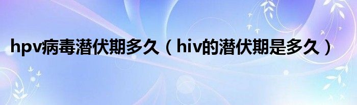 hpv病毒潛伏期多久（hiv的潛伏期是多久）