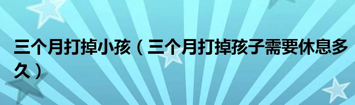 三個(gè)月打掉小孩（三個(gè)月打掉孩子需要休息多久）