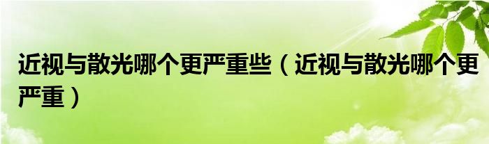 近視與散光哪個更嚴重些（近視與散光哪個更嚴重）