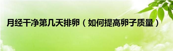 月經(jīng)干凈第幾天排卵（如何提高卵子質(zhì)量）