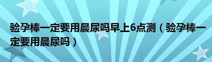 驗孕棒一定要用晨尿嗎早上6點測（驗孕棒一定要用晨尿嗎）