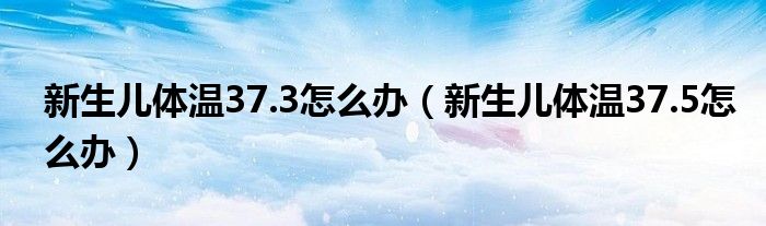 新生兒體溫37.3怎么辦（新生兒體溫37.5怎么辦）