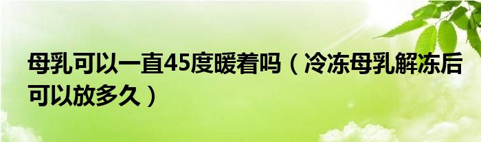 母乳可以一直45度暖著嗎（冷凍母乳解凍后可以放多久）