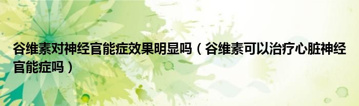 谷維素對神經官能癥效果明顯嗎（谷維素可以治療心臟神經官能癥嗎）