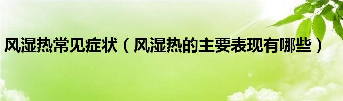 風濕熱常見癥狀（風濕熱的主要表現(xiàn)有哪些）