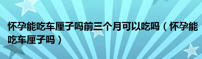 懷孕能吃車厘子嗎前三個月可以吃嗎（懷孕能吃車厘子嗎）