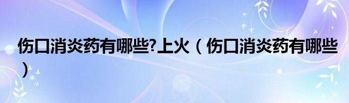 傷口消炎藥有哪些?上火（傷口消炎藥有哪些）