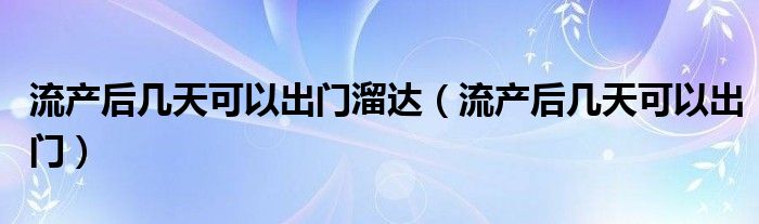 流產后幾天可以出門溜達（流產后幾天可以出門）