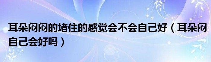 耳朵悶悶的堵住的感覺(jué)會(huì)不會(huì)自己好（耳朵悶自己會(huì)好嗎）