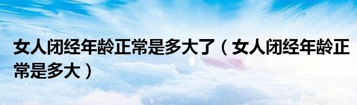 女人閉經年齡正常是多大了（女人閉經年齡正常是多大）