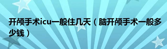 開顱手術icu一般住幾天（腦開顱手術一般多少錢）