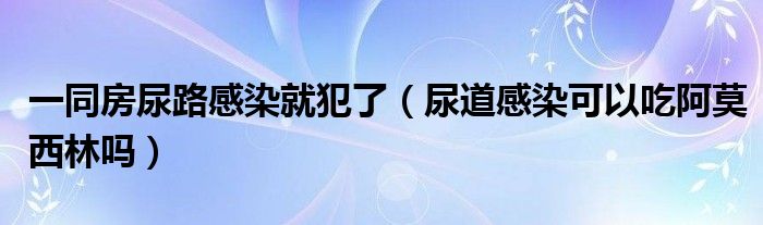 一同房尿路感染就犯了（尿道感染可以吃阿莫西林嗎）