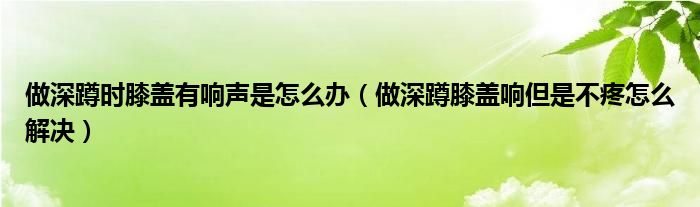 做深蹲時膝蓋有響聲是怎么辦（做深蹲膝蓋響但是不疼怎么解決）