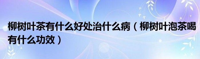 柳樹葉茶有什么好處治什么?。鴺淙~泡茶喝有什么功效）